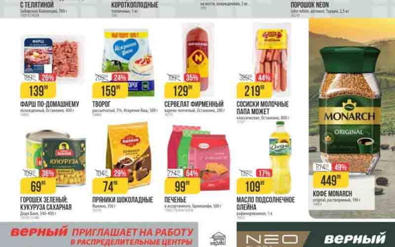 ## Верный: Товары недели и другие акции для Москвы и Обл 27.02.2024 - 04.03.2024 **Товары недели:** * **Пельмени Сибирская Коллекция 4 вида мяса; с телятиной, 700 г:** 199.99 руб. (скидка 65%) * **Огурцы короткоплодные тепличные, 1 кг:** 269.00 руб. (скидка 21%) * **Свинина на кости, охлажденная, 1 кг:** 219.99 руб. (скидка 12%) * **Фарш по-домашнему, 500 г:** 139.99 руб. (скидка 26%) * **Сервелат фирменный варено-копченый, Останкино, 280 г:** 159.99 руб. (скидка 35%) * **Творог рассыпчатый, 5%, Искренне Ваш, 500 г:** 129.99 руб. (скидка 36%) * **Горошек зеленый; Кукуруза сахарная, Дядя Ваня, 340-400 г:** 69.99 руб. (скидка 36%) * **Пряники шоколадные, Яшкино, 350 г:** 74.99 руб. (скидка 29%) * **Печенье в ассортименте, Брянконфи, 500 г:** 99.99 руб. (скидка 64%) * **Сосиски молочные Папа Может классические, Останкино, 800 г:** 219.99 руб. (скидка 44%) * **Масло подсолнечное Олейна рафинированное, 1 л:** 109.99 руб. (скидка 17%) * **Кофе MONARCH original, растворимый, 190 г:** 449.99 руб. (скидка 49%)